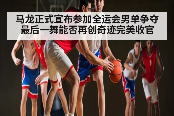 马龙正式宣布参加全运会男单争夺 最后一舞能否再创奇迹完美收官